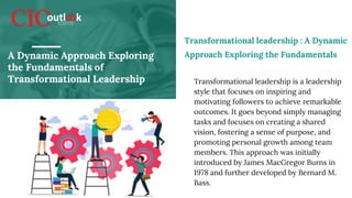A Dynamic Approach Exploring
the Fundamentals of
Transformational Leadership Transformational leadership is a leadership
style that focuses on inspiring and
motivating followers to achieve remarkable
outcomes. It goes beyond simply managing
tasks and focuses on creating a shared
vision, fostering a sense of purpose, and
promoting personal growth among team
members. This approach was initially
introduced by James MacGregor Burns in
1978 and further developed by Bernard M.
Bass.
Transformational leadership : A Dynamic
Approach Exploring the Fundamentals
 