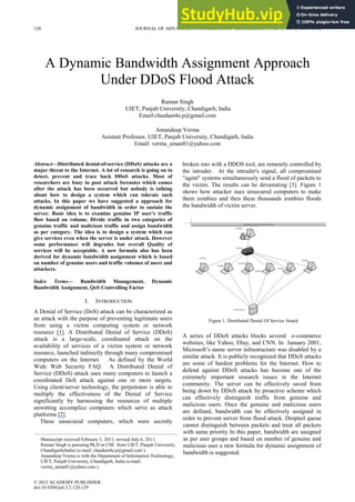 Figure 1. Distributed Denial Of Service Attack
A Dynamic Bandwidth Assignment Approach
Under DDoS Flood Attack
Raman Singh
UIET, Panjab University, Chandigarh, India
Email:chauhan4u.p@gmail.com
Amandeep Verma
Asistant Professor, UIET, Panjab University, Chandigarh, India
Email: verma_aman81@yahoo.com
Abstract—Distributed denial-of-service (DDoS) attacks are a
major threat to the Internet. A lot of research is going on to
detect, prevent and trace back DDoS attacks. Most of
researchers are busy in post attack forensics which comes
after the attack has been occurred but nobody is talking
about how to design a system which can tolerate such
attacks. In this paper we have suggested a approach for
dynamic assignment of bandwidth in order to sustain the
server. Basic idea is to examine genuine IP user’s traffic
flow based on volume. Divide traffic in two categories of
genuine traffic and malicious traffic and assign bandwidth
as per category. The idea is to design a system which can
give services even when the server is under attack. However
some performance will degrades but overall Quality of
services will be acceptable. A new formula also has been
derived for dynamic bandwidth assignment which is based
on number of genuine users and traffic volumes of users and
attackers.
Index Terms— Bandwidth Management, Dynamic
Bandwidth Assignment, QoS Controlling Factor
I. INTRODUCTION
A Denial of Service (DoS) attack can be characterized as
an attack with the purpose of preventing legitimate users
from using a victim computing system or network
resource [1]. A Distributed Denial of Service (DDoS)
attack is a large-scale, coordinated attack on the
availability of services of a victim system or network
resource, launched indirectly through many compromised
computers on the Internet. As defined by the World
Wide Web Security FAQ: A Distributed Denial of
Service (DDoS) attack uses many computers to launch a
coordinated DoS attack against one or more targets.
Using client/server technology, the perpetrator is able to
multiply the effectiveness of the Denial of Service
significantly by harnessing the resources of multiple
unwitting accomplice computers which serve as attack
platforms [2].
These unsecured computers, which were secretly
broken into with a DDOS tool, are remotely controlled by
the intruder. At the intruder's signal, all compromised
"agent" systems simultaneously send a flood of packets to
the victim. The results can be devastating [3]. Figure 1
shows how attacker uses unsecured computers to make
them zombies and then these thousands zombies floods
the bandwidth of victim server.
A series of DDoS attacks blocks several e-commerce
websites, like Yahoo, Ebay, and CNN. In January 2001,
Microsoft’s name server infrastructure was disabled by a
similar attack. It is publicly recognized that DDoS attacks
are some of hardest problems for the Internet. How to
defend against DDoS attacks has become one of the
extremely important research issues in the Internet
community. The server can be effectively saved from
being down by DDoS attack by proactive scheme which
can effectively distinguish traffic from genuine and
malicious users. Once the genuine and malicious users
are defined, bandwidth can be effectively assigned in
order to prevent server from flood attack. Droptail queue
cannot distinguish between packets and treat all packets
with same priority In this paper, bandwidth are assigned
as per user groups and based on number of genuine and
malicious user a new formula for dynamic assignment of
bandwidth is suggested.
Manuscript received February 3, 2011; revised July 6, 2011;
Raman Singh is pursuing Ph.D in CSE from UIET, Panjab University,
Chandigarh(India) (e-mail: chauhan4u.p@gmail.com ).
Amandeep Verma is with the Department of Information Technology,
UIET, Panjab University, Chandigarh, India (e-mail:
verma_aman81@yahoo.com ).
120 JOURNAL OF ADVANCES IN INFORMATION TECHNOLOGY, VOL. 3, NO. 2, MAY 2012
© 2012 ACADEMY PUBLISHER
doi:10.4304/jait.3.2.120-129
 