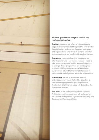 We have grouped our range of services into
two broad categories.

The first represents our offers to clients who are
eager to explore the art of the possible. They are the
thought leaders and market shapers – businesses
and organisations who thrive in complex uncertain
environments and are comfortable leading the way.

The second category of services represents our
offer to clients who – for various reasons – need to
take a more pragmatic and incremental approach
to change. These programmes are still designed
to stretch thinking and push at the boundaries,
but are more attuned to the immediate needs of
performance and alignment within the organisation.

In each case we like to establish a maturity
and measurement index that will be based on a
benchmark appropriate for your organisation.
The level of detail that we apply will depend on the
programme selected.

This index is the underpinning of our Dynamic
Architecture – all measurement will be based on
the capture and synthesis against the Discovery and
Development framework logic.
 