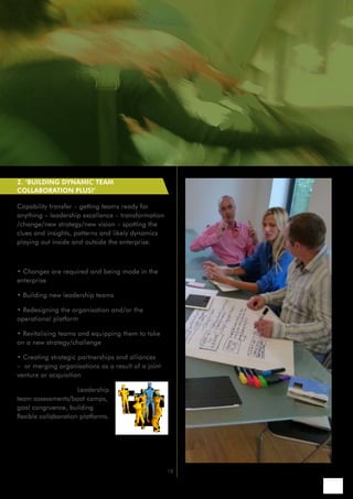 2. ‘BUILDING DYNAMIC TEAM
COLLABORATION PLUS!’

Capability transfer – getting teams ready for
anything – leadership excellence – transformation
/change/new strategy/new vision – spotting the
clues and insights, patterns and likely dynamics
playing out inside and outside the enterprise.

Reasons to engage:

• Changes are required and being made in the
enterprise

• Building new leadership teams

• Redesigning the organisation and/or the
operational platform

• Revitalising teams and equipping them to take
on a new strategy/challenge

• Creating strategic partnerships and alliances
– or merging organisations as a result of a joint
venture or acquisition

How we can help: Leadership
team assessments/boot camps,
goal congruence, building
flexible collaboration platforms.




                                                    13
 