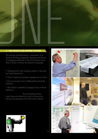 5. ‘THE WHOLE-LIFE SUPPORT SYSTEM’

The science of performance – rehearsals, 21st
Century Thinking, stagecraft. Presence and the art
of engaging audiences in the 21st Century (from
iPad to iCan). A whole new dynamic language.

Reasons to Engage:

• Ongoing and wide ranging support is required
for leadership teams

• Client impact and quality engagement is critical

• Communication has to differentiate and grab
attention

• The ability is needed to engage across multiple
platforms

How we can help: Communications tools,
coaching and rehearsals, script writing, story
telling, choreography and information design.




                                                     16
 