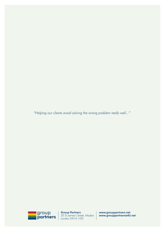 “Helping our clients avoid solving the wrong problem really well...”




                   Group Partners                  www.grouppartners.net
                   32 St James’s Street, Mayfair   www.grouppartnerswiki.net
                   London SW1A 1HD
 