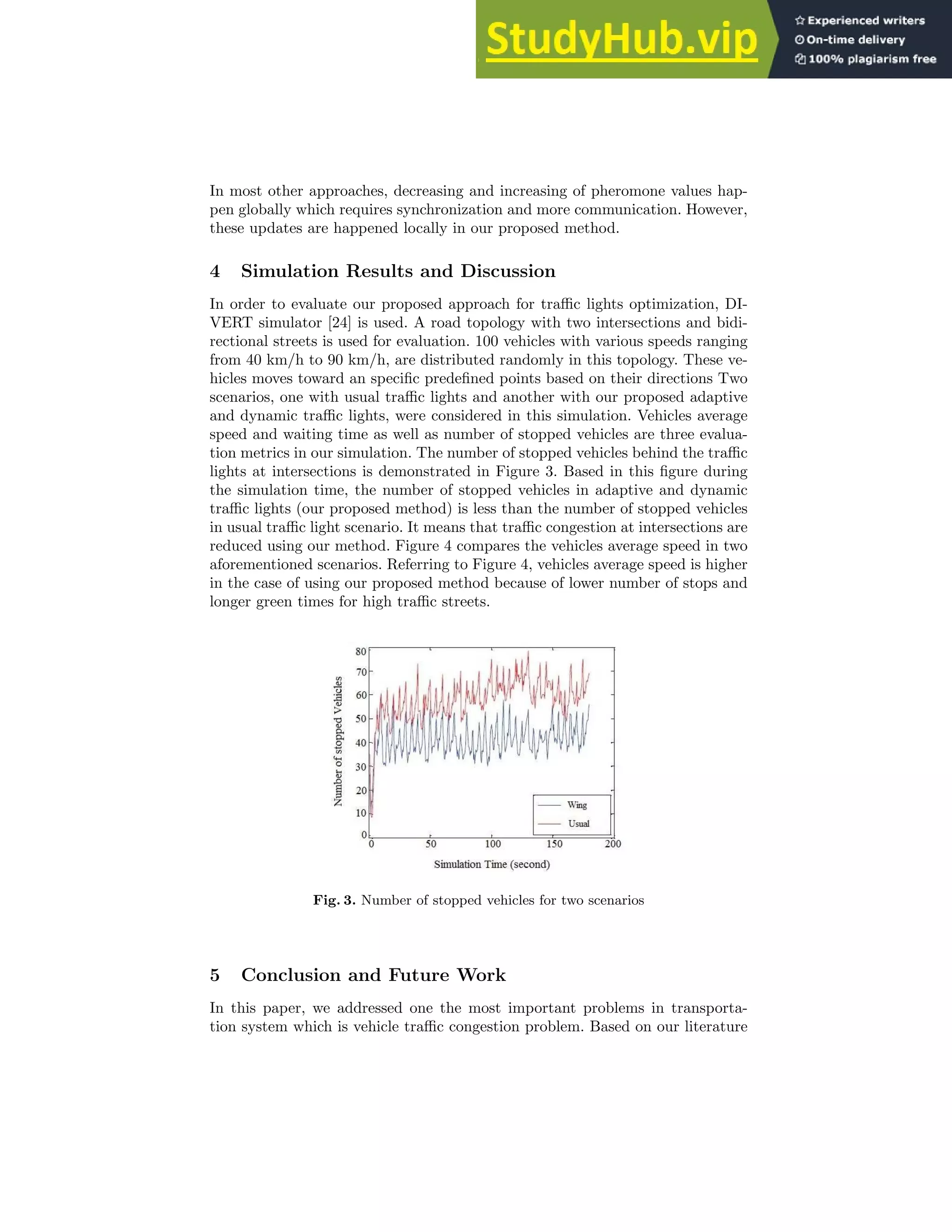 In most other approaches, decreasing and increasing of pheromone values hap-
pen globally which requires synchronization and more communication. However,
these updates are happened locally in our proposed method.
4 Simulation Results and Discussion
In order to evaluate our proposed approach for traffic lights optimization, DI-
VERT simulator [24] is used. A road topology with two intersections and bidi-
rectional streets is used for evaluation. 100 vehicles with various speeds ranging
from 40 km/h to 90 km/h, are distributed randomly in this topology. These ve-
hicles moves toward an specific predefined points based on their directions Two
scenarios, one with usual traffic lights and another with our proposed adaptive
and dynamic traffic lights, were considered in this simulation. Vehicles average
speed and waiting time as well as number of stopped vehicles are three evalua-
tion metrics in our simulation. The number of stopped vehicles behind the traffic
lights at intersections is demonstrated in Figure 3. Based in this figure during
the simulation time, the number of stopped vehicles in adaptive and dynamic
traffic lights (our proposed method) is less than the number of stopped vehicles
in usual traffic light scenario. It means that traffic congestion at intersections are
reduced using our method. Figure 4 compares the vehicles average speed in two
aforementioned scenarios. Referring to Figure 4, vehicles average speed is higher
in the case of using our proposed method because of lower number of stops and
longer green times for high traffic streets.
Fig. 3. Number of stopped vehicles for two scenarios
5 Conclusion and Future Work
In this paper, we addressed one the most important problems in transporta-
tion system which is vehicle traffic congestion problem. Based on our literature
 