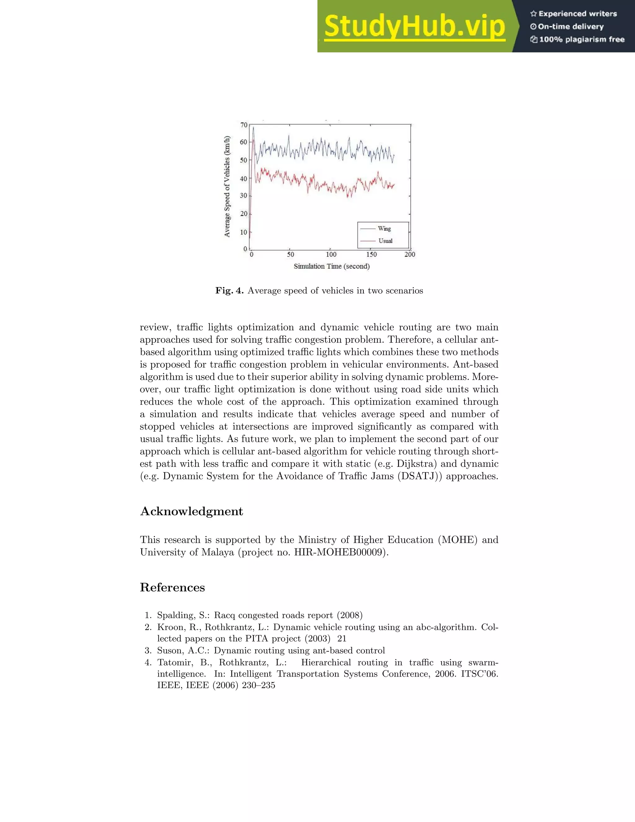Fig. 4. Average speed of vehicles in two scenarios
review, traffic lights optimization and dynamic vehicle routing are two main
approaches used for solving traffic congestion problem. Therefore, a cellular ant-
based algorithm using optimized traffic lights which combines these two methods
is proposed for traffic congestion problem in vehicular environments. Ant-based
algorithm is used due to their superior ability in solving dynamic problems. More-
over, our traffic light optimization is done without using road side units which
reduces the whole cost of the approach. This optimization examined through
a simulation and results indicate that vehicles average speed and number of
stopped vehicles at intersections are improved significantly as compared with
usual traffic lights. As future work, we plan to implement the second part of our
approach which is cellular ant-based algorithm for vehicle routing through short-
est path with less traffic and compare it with static (e.g. Dijkstra) and dynamic
(e.g. Dynamic System for the Avoidance of Traffic Jams (DSATJ)) approaches.
Acknowledgment
This research is supported by the Ministry of Higher Education (MOHE) and
University of Malaya (project no. HIR-MOHEB00009).
References
1. Spalding, S.: Racq congested roads report (2008)
2. Kroon, R., Rothkrantz, L.: Dynamic vehicle routing using an abc-algorithm. Col-
lected papers on the PITA project (2003) 21
3. Suson, A.C.: Dynamic routing using ant-based control
4. Tatomir, B., Rothkrantz, L.: Hierarchical routing in traffic using swarm-
intelligence. In: Intelligent Transportation Systems Conference, 2006. ITSC’06.
IEEE, IEEE (2006) 230–235
 