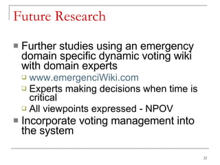 Future Research Further studies using an emergency domain specific dynamic voting wiki with domain experts www.emergenciWiki.com Experts making decisions when time is critical All viewpoints expressed - NPOV Incorporate voting management into the system 