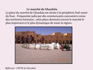 Le marché de Ghardaïa
La place du marché de Ghardaïa est située à la périphérie Sud-ouest
du Ksar . Fréquentée jadis par d...