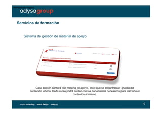•Directorio de usuarios




    Servicios de formación


           Sistema de gestión de material de apoyo




                      Cada lección contará con material de apoyo, en el que se encontrará el grueso del
                  contenido teórico. Cada curso podrá contar con los documentos necesarios para dar todo el
                                                     contenido al mismo.


                                                                                                              10
 