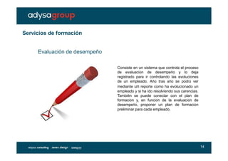 Servicios de formación


     Evaluación de desempeño

                               Consiste en un sistema que controla el proceso
                               de evaluación de desempeño y lo deja
                               registrado para ir controlando las evoluciones
                               de un empleado. Año tras año se podrá ver
                               mediante un reporte como ha evolucionado un
                               empleado y si ha ido resolviendo sus carencias.
                               También se puede conectar con el plan de
                               formación y, en función de la evaluación de
                               desempeño, proponer un plan de formación
                               preliminar para cada empleado.




                                                                                 14
 