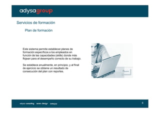 Servicios de formación
    Plan de formación




   Este sistema permite establecer planes de
   formación específicos a los empleados en
   función de las capacidades (skills) donde más
   flojean para el desempeño correcto de su trabajo.

   Se establece anualmente, en principio, y al final
   de ejercicio se obtiene un resultado de
   consecución del plan con reportes.




                                                       6
 