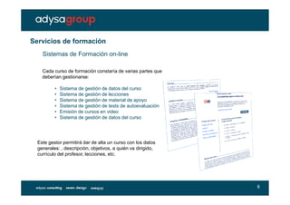 Servicios de formación
    Sistemas de Formación on-line

    Cada curso de formación constaría de varias partes que
    deberían gestionarse:

          •   Sistema de gestión de datos del curso
          •   Sistema de gestión de lecciones
          •   Sistema de gestión de material de apoyo
          •   Sistema de gestión de tests de autoevaluación
          •   Emisión de cursos en video
          •   Sistema de gestión de datos del curso




  Este gestor permitirá dar de alta un curso con los datos
  generales: , descripción, objetivos, a quién va dirigido,
  currículo del profesor, lecciones, etc.




                                                              8
 