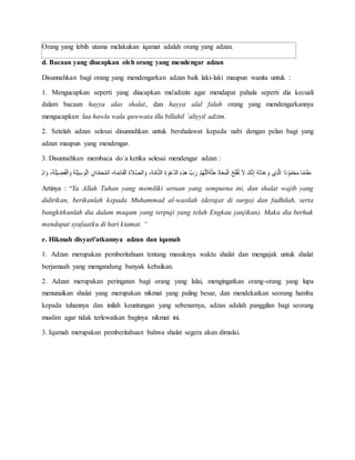 Orang yang lebih utama melakukan iqamat adalah orang yang adzan.
d. Bacaan yang diucapkan oleh orang yang mendengar adzan
Disunnahkan bagi orang yang mendengarkan adzan baik laki-laki maupun wanita untuk :
1. Mengucapkan seperti yang diucapkan mu'adzzin agar mendapat pahala seperti dia kecuali
dalam bacaan hayya alas shalat, dan hayya alal falah orang yang mendengarkannya
mengucapkan laa hawla wala quwwata illa billahil `aliyyil adzim.
2. Setelah adzan selesai disunnahkan untuk bershalawat kepada nabi dengan pelan bagi yang
adzan maupun yang mendengar.
3. Disunnahkan membaca do`a ketika selesai mendengar adzan :
َ َّ َّ‫ل‬ِ ‫ه‬ َْ ََّّ‫ل‬ِ‫ه‬‫أ‬ُْ َ ‫ه‬‫ن‬ ‫هللا‬ََّ‫ب‬ََّ‫ال‬َ ‫ه‬ََّ‫ه‬‫ق‬ ‫ئ‬ْ َ‫ه‬‫ي‬ ‫هللا‬َْ َّ ‫ه‬َّ‫هللا‬ً ‫هللا‬‫ل‬ْ َ‫ه‬‫ي‬َُّ‫هللا‬ ْ َ‫ه‬‫ل‬‫ه‬‫ف‬ََ‫هللا‬‫ي‬‫َن‬ ‫هللا‬َ‫ب‬ِ‫و‬‫ل‬ْ ‫ب‬‫ش‬‫ه‬ ‫ب‬َ ‫ه‬َْ َ‫ب‬ْ‫ه‬‫ل‬َ‫ب‬ََّ َ‫ذ‬‫هللا‬‫ي‬‫ه‬ََ‫ب‬‫ش‬َّ ََّّ‫ن‬‫ه‬‫ف‬‫هللا‬ْ َ ‫م‬َُ‫ب‬ًَََّ ‫م‬ً ‫ئ‬ً
Artinyaَ :َ “Ya Allah Tuhan yang memiliki seruan yang sempurna ini, dan shalat wajib yang
didirikan, berikanlah kepada Muhammad al-wasilah (derajat di surga) dan fadhilah, serta
bangkitkanlah dia dalam maqam yang terpuji yang telah Engkau janjikan). Maka dia berhak
mendapat syafaatku di hari kiamat. “
e. Hikmah disyari'atkannya adzan dan iqamah
1. Adzan merupakan pemberitahuan tentang masuknya waktu shalat dan mengajak untuk shalat
berjamaah yang mengandung banyak kebaikan.
2. Adzan merupakan peringatan bagi orang yang lalai, mengingatkan orang-orang yang lupa
menunaikan shalat yang merupakan nikmat yang paling besar, dan mendekatkan seorang hamba
kepada tuhannya dan inilah keuntungan yang sebenarnya, adzan adalah panggilan bagi seorang
muslim agar tidak terlewatkan baginya nikmat ini.
3. Iqamah merupakan pemberitahuan bahwa shalat segera akan dimulai.
 
