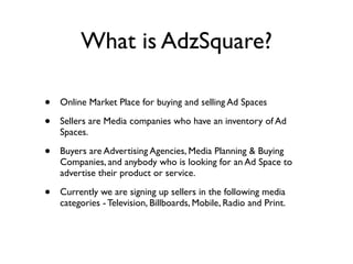 What is AdzSquare?

•   Online Market Place for buying and selling Ad Spaces

•   Sellers are Media companies who have an inventory of Ad
    Spaces.

•   Buyers are Advertising Agencies, Media Planning  Buying
    Companies, and anybody who is looking for an Ad Space to
    advertise their product or service.

•   Currently we are signing up sellers in the following media
    categories - Television, Billboards, Mobile, Radio and Print.
 