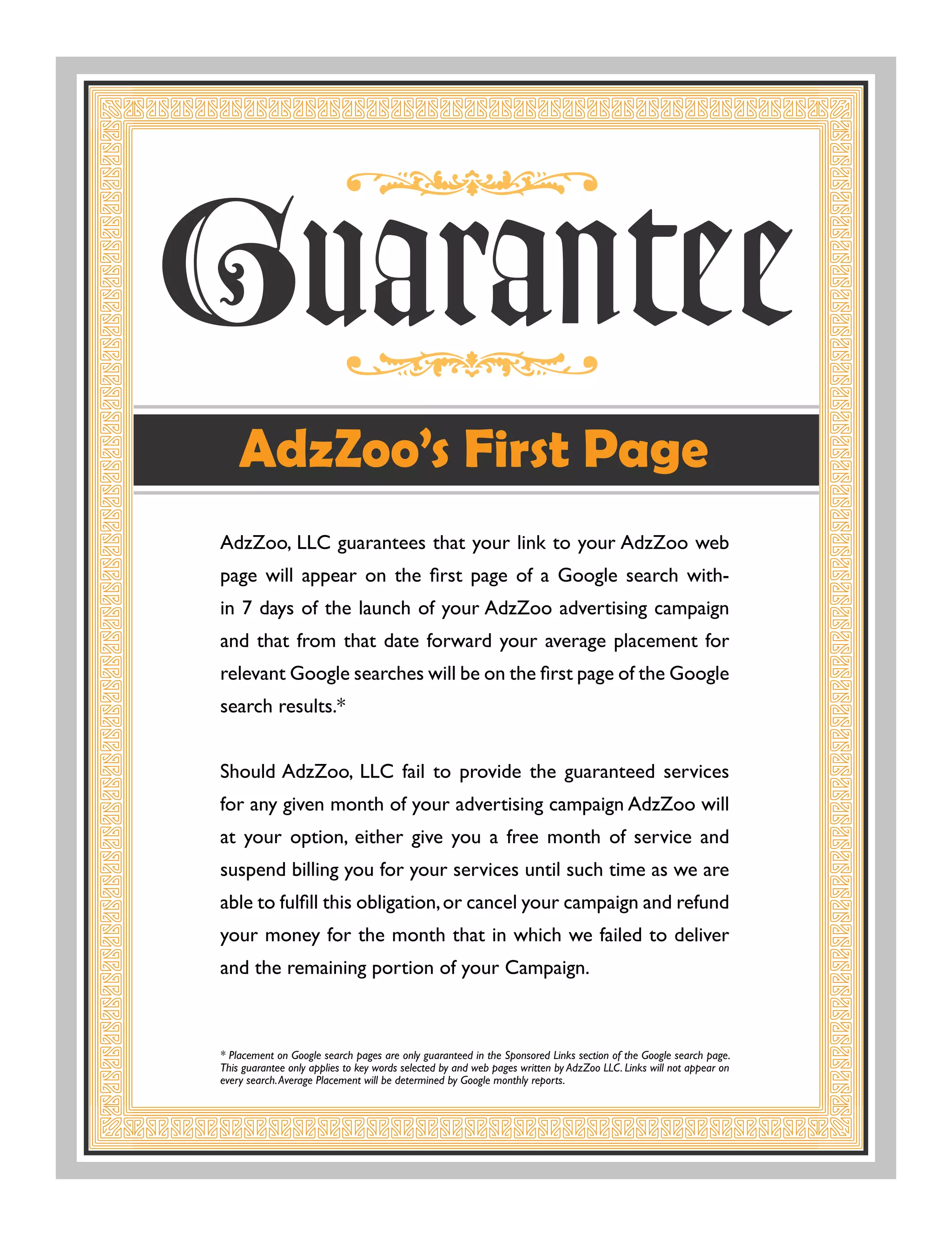 AdzZoo, LLC guarantees that your link to your AdzZoo web
page	 will	 appear	 on	 the	 first	 page	 of	 a	 Google	 search	 with-
in	7	days	of	the	launch	of	your	AdzZoo	advertising	campaign	
and that from that date forward your average placement for
relevant	Google	searches	will	be	on	the	first	page	of	the	Google	
search results.*


Should AdzZoo, LLC fail to provide the guaranteed services
for any given month of your advertising campaign AdzZoo will
at your option, either give you a free month of service and
suspend billing you for your services until such time as we are
able	to	fulfill	this	obligation,	or	cancel	your	campaign	and	refund	
your money for the month that in which we failed to deliver
and the remaining portion of your Campaign.



* Placement on Google search pages are only guaranteed in the Sponsored Links section of the Google search page.
This guarantee only applies to key words selected by and web pages written by AdzZoo LLC. Links will not appear on
every search. Average Placement will be determined by Google monthly reports.
 