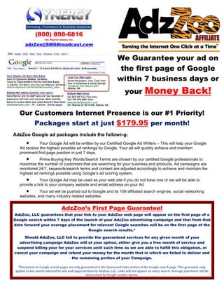 (800) 898-6816
                     Ind. Rep for adzzoo, inc.

       adzZoo@SMGBroadcast.com


                                                                        We Guarantee your ad on
                                                                         the first page of Google
                                                                        within 7 business days or
                                                                             your          Money Back!

   Our Customers Internet Presence is our #1 Priority!
              Packages start at just $179.95 per month!
AdzZoo Google ad packages include the following:
      •       Your Google Ad will be written by our Certified Google Ad Writers – This will help your Google
   Ad receive the highest possible ad rankings by Google. Your ad will quickly achieve and maintain
   prominent first page position in just 7 days.
       •      Prime Buying Key Words/Search Terms are chosen by our certified Google professionals to
   maximize the number of customers that are searching for your business and products. Ad campaigns are
   monitored 24/7, keywords/search terms and content are adjusted accordingly to achieve and maintain the
   highest ad rankings possible using Google’s ad scoring system.
      •        Your Google Ad may be used as your web site if you do not have one or we will be able to
   provide a link to your company website and email address on your Ad
      •       Your ad will be pushed out to Google and its 109 affiliated search engines, social networking
   websites, and many industry related websites.


                                   AdzZoo’s First Page Guarantee!
AdzZoo, LLC guarantees that your link to your AdzZoo web page will appear on the first page of a
Google search within 7 days of the launch of your AdzZoo advertising campaign and that from that
date forward your average placement for relevant Google searches will be on the first page of the
                                     Google search results.*
    Should AdzZoo, LLC fail to provide the guaranteed services for any given month of your
  advertising campaign AdzZoo will at your option, either give you a free month of service and
 suspend billing your for your services until such time as we are able to fulfill this obligation, or
cancel your campaign and refund your money for the month that in which we failed to deliver and
                             the remaining portion of your Campaign.

   *Placement on Google search pages are only guaranteed in the Sponsored links section of the Google search page. This guarantee only 
 applies to key words selected by and web pages written by AdzZoo, LLC. Links will not appear on every search. Average placement will be 
                                                 determined by Google month reports. 
 