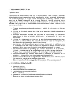 8.- SUGERENCIAS DIDÁCTICAS
El profesor debe:
Ser conocedor de la disciplina que está bajo su responsabilidad, saber su origen y desarrollo
histórico para considerar este conocimiento al abordar los temas. Desarrollar la capacidad
para coordinar y trabajar en equipo; orientar el trabajo del estudiante y potenciar en él la
autonomía, el trabajo cooperativo y la toma de decisiones. Mostrar flexibilidad en el
seguimiento del proceso formativo y propiciar la interacción entre los estudiantes. Tomar en
cuenta el conocimiento de los estudiantes como punto de partida para la construcción de
nuevos conocimientos.
• Propiciar actividades de búsqueda, selección y análisis de información en distintas
fuentes.
• Propiciar el uso de las nuevas tecnologías en el desarrollo de los contenidos de la
asignatura.
• Fomentar actividades grupales que propicien la comunicación, el intercambio
argumentado de ideas, la reflexión, la integración y la colaboración de y entre los
estudiantes.
• Propiciar, en el estudiante, el desarrollo de actividades intelectuales de inducción-
deducción y análisis-síntesis, las cuales lo encaminan hacia la investigación, la
aplicación de conocimientos y la solución de problemas.
• Llevar a cabo actividades prácticas que promuevan el desarrollo de habilidades para
la experimentación, tales como: observación, identificación manejo y control de de
variables y datos relevantes, planteamiento de hipótesis, de trabajo en equipo.
• Desarrollar actividades de aprendizaje que propicien la aplicación de los conceptos,
modelos y metodologías que se van aprendiendo en el desarrollo de la asignatura.
• Propiciar el uso adecuado de conceptos, y de terminología científico-tecnológica.
• Proponer problemas que permitan al estudiante la integración de contenidos de la
asignatura y entre distintas asignaturas, para su análisis y solución.
• Relacionar los contenidos de la asignatura con el cuidado del medio ambiente; con la
práctica de una ingeniería con desarrollo sustentable.
• Observar y analizar fenómenos y problemáticas propias del campo ocupacional.
9.- SUGERENCIAS DE EVALUACIÓN
• Exámenes escritos
• Reporte de prácticas.
• Participación en exposiciones en clase.
• Habilidad en el manejo de simuladores.
• Tareas extraclase.
• Reportes de información de trabajos de investigación documental.
• Elaborar portafolio de evidencias en cada unidad.
 