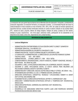 UNIVERSIDAD POPULAR DEL CESAR
CODIGO: 201-300-PRO05-FOR01
VERSIÓN: 1
PLAN DE ASIGNATURA PÁG: 10 de 12
EVALUACIÓN
La evaluación del curso girará bajo los tópicos de los diferentes tipos de evaluación; incluyendo y combinando la
evaluación diagnostica, la evaluación formativa y la evaluación sumativa. La Universidad Popular del Cesar ha
institucionalizado el modo evaluativo en tres momentos: 30%, 30% y 40%, las cuales se tomaran aplicando las
siguientes técnicas: pruebas escritas individuales teniendo en cuenta el sistema utilizado en las pruebas Saber
Pro, estudio de casos, proyecto, talleres de trabajo dirigidos, trabajos de campo, pruebas con libro abierto,
trabajos en grupo, exposiciones, one minut paper, exámenes orales, participación de los estudiantes en el
desarrollo de las clases; entre otros, dependiendo de la unidad temática.
REFERENCIAS BIBLIOGRÁFICAS
- Lecturas Obligatorias
- ADMINISTRACIÓN CONTEMPORÁNEA OCTAVA EDICIÓN GARET R JONES Y JENNIFER M
GEORGEMC GRAW HILL, 2014 MEXICO, D.F
- ADMINISTRAION MODERNA DE IDALBERTO CHIAVENATO, 2000
- ADMINISTRACIÓN DEL TALENTO HUMANO IDALBETO CHIAVENATO, 2006
- LA CIENCIA DE LA ADMINISTRACIÓN: LA DIRECCIÓN DE LOS GRUPOS HUMANOS GUZMAN
VALDIVIA, ISAAC. 1974 658 / G993C.
- ADMINISTRACION STONER, JAMES A. F. 1994 658.4 / S878a
- COMPORTAMIENTO ORGANIZACIONAL JHON M IVANCEVIC, ROBERT KONOPASE, MICHAEL T
MATTTESON, MC GRAW HILL2005
- GOLEMAN D. (1999). LA INTELIGENCIA EMOCIONAL EN LA EMPRESA. BOGOTÁ: VERGARA
- GOLEMAN D. (2006). INTELIGENCIA SOCIAL LA NUEVA CIENCIA PARA MEJORAR LAS
RELACIONES HUMANAS. BOGOTÁ: EDITORIAL PLANETA
- ADMINISTRACIÓN Y DIRECCIÓN. DIAZ DE CASTRO EMILIO PABLO Y OTROS., MC GRAW – HILL,
- INTERAMERICANA EDITORES, S.A. DE C.V PRIMERA EDICIÓN, ESPAÑA 2001.
- DIRECCIÓN ESTRATÉGICA. CONCEPTOS, TÉCNICAS Y APLICACIONES. ROBERT M. GRANT
EDIT.CIVITAS. EDIC.MADRID,1996
- FUNDAMENTOS DE LA DIRECCIÓN ESTRATÉGICA JEFFREY S. HARRISON EDIT. 2002
- DIRECCIÓN Y ADMINISTRACIÓN ESTRATÉGICA ARTHUR A. THOMPSON EDIT. MCGRAW-HILL
MÉXICO 2000
- DIRECCIÓN ESTRATÉGICA. GARRIDOS, BUJ SANTIAGO. EDIT. MCGRAW-HILL,
- EDIC. MÉXICO 2002.
- DESARROLLO DE HABILIDADES DIRECTIVAS HUERTA JUAN JOSÉ RODRÍGUEZ GERARDO
PEARSON EDUCACIÓN EDIC.MÉXICO 2006
 