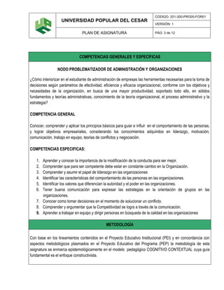 UNIVERSIDAD POPULAR DEL CESAR
CODIGO: 201-300-PRO05-FOR01
VERSIÓN: 1
PLAN DE ASIGNATURA PÁG: 3 de 12
COMPETENCIAS GENERALES Y ESPECÍFICAS
NODO PROBLEMATIZADOR DE ADMINISTRACIÓN Y ORGANIZACIONES
¿Cómo interiorizar en el estudiante de administración de empresas las herramientas necesarias para la toma de
decisiones según parámetros de efectividad, eficiencia y eficacia organizacional, conforme con los objetivos y
necesidades de la organización, en busca de una mayor productividad, soportado todo ello, en sólidos
fundamentos y teorías administrativas, conocimiento de la teoría organizacional, el proceso administrativo y la
estrategia?
COMPETENCIA GENERAL
Conocer, comprender y aplicar los principios básicos para guiar e influir en el comportamiento de las personas,
y lograr objetivos empresariales, considerando los conocimientos adquiridos en liderazgo, motivación,
comunicación, trabajo en equipo, teorias de conflictos y negociación.
.
COMPETENCIAS ESPECIFICAS:
1. Aprender y conocer la importancia de la modificación de la conducta para ser mejor.
2. Comprender que para ser competente debe estar en constante cambio en la Organización.
3. Comprender y asumir el papel de liderazgo en las organizaciones
4. Identificar las características del comportamiento de las personas en las organizaciones.
5. Identificar los valores que diferencian la autoridad y el poder en las organizaciones.
6. Tener buena comunicación para expresar las estrategias en la orientación de grupos en las
organizaciones.
7. Conocer como tomar decisiones en el momento de solucionar un conflicto.
8. Comprender y argumentar que la Competitividad se logra a través de la comunicación.
9. Aprender a trabajar en equipo y dirigir personas en búsqueda de la calidad en las organizaciones
METODOLOGÍA
Con base en los lineamientos contenidos en el Proyecto Educativo Institucional (PEI) y en concordancia con
aspectos metodológicos plasmados en el Proyecto Educativo del Programa (PEP) la metodología de esta
asignatura se enmarca epistemológicamente en el modelo pedagógico COGNITIVO CONTEXTUAL cuya guía
fundamental es el enfoque constructivista.
 