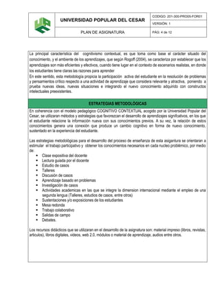 UNIVERSIDAD POPULAR DEL CESAR
CODIGO: 201-300-PRO05-FOR01
VERSIÓN: 1
PLAN DE ASIGNATURA PÁG: 4 de 12
La principal característica del cognitivismo contextual, es que toma como base el carácter situado del
conocimiento, y el ambiente de los aprendizajes, que según Rogoff (2004), se caracteriza por establecer que los
aprendizajes son más eficientes y efectivos, cuando tiene lugar en el contexto de escenarios realistas, en donde
los estudiantes tiene claras las razones para aprender
En este sentido, esta metodología propicia la participación activa del estudiante en la resolución de problemas
y pensamientos crítico respecto a una actividad de aprendizaje que considera relevante y atractiva, poniendo a
prueba nuevas ideas, nuevas situaciones e integrando el nuevo conocimiento adquirido con constructos
intelectuales preexistentes.
ESTRATEGIAS METODOLÓGICAS
En coherencia con el modelo pedagógico COGNITIVO CONTEXTUAL acogido por la Universidad Popular del
Cesar, se utilizaran métodos y estrategias que favorezcan el desarrollo de aprendizajes signifcativos, en los que
el estudiante relacione la información nueva con sus conocimientos previos. A su vez, la relación de estos
conocimientos genera una conexión que produce un cambio cognitivo en forma de nuevo conocimiento,
sustentado en la experiencia del estudiante.
Las estrategias metodológicas para el desarrollo del proceso de enseñanza de esta asigantura se orientaran a
estimular el trabajo participativo y obtener los conocimientos necesarios en cada nucleo problémico, por medio
de:
 Clase expositiva del docente
 Lectura guiada por el docente
 Estudio de casos
 Talleres
 Discusión de casos
 Aprendizaje basado en problemas
 Investigación de casos
 Actividades academicas en las que se integre la dimension internacional mediante el empleo de una
segunda lengua (Talleres, estudios de casos, entre otros)
 Sustentaciones y/o exposiciones de los estudiantes
 Mesa redonda
 Trabajo colaborativo
 Salidas de campo
 Debates.
Los recursos didácticos que se utilizaran en el desarrollo de la asignatura son: material impreso (libros, revistas,
articulos), libros digitales, videos, web 2.0, módulos o material de aprendizaje, audios entre otros.
 