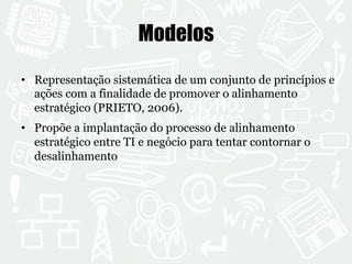 Modelos 
• Representação sistemática de um conjunto de princípios e 
ações com a finalidade de promover o alinhamento 
estratégico (PRIETO, 2006). 
• Propõe a implantação do processo de alinhamento 
estratégico entre TI e negócio para tentar contornar o 
desalinhamento 
 