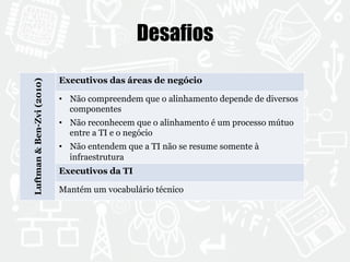 Desafios 
Luftman & Ben-Zvi (2010) 
Executivos das áreas de negócio 
• Não compreendem que o alinhamento depende de diversos 
componentes 
• Não reconhecem que o alinhamento é um processo mútuo 
entre a TI e o negócio 
• Não entendem que a TI não se resume somente à 
infraestrutura 
Executivos da TI 
Mantém um vocabulário técnico 
 