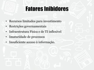 Fatores Inibidores 
• Recursos limitados para investimento 
• Restrições governamentais 
• Infraestrutura Física e de TI inflexível 
• Imaturidade de processos 
• Insuficiente acesso à informação. 
 
