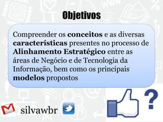 silvawbr 
Objetivos 
Compreender os conceitos e as diversas 
características presentes no processo de 
Alinhamento Estratégico entre as 
áreas de Negócio e de Tecnologia da 
Informação, bem como os principais 
modelos propostos 

