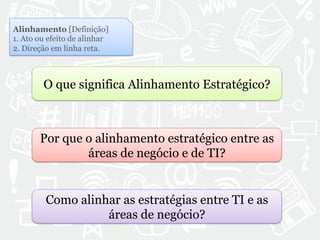 Alinhamento [Definição] 
1. Ato ou efeito de alinhar 
2. Direção em linha reta. 
O que significa Alinhamento Estratégico? 
Por que o alinhamento estratégico entre as 
áreas de negócio e de TI? 
Como alinhar as estratégias entre TI e as 
áreas de negócio? 
 