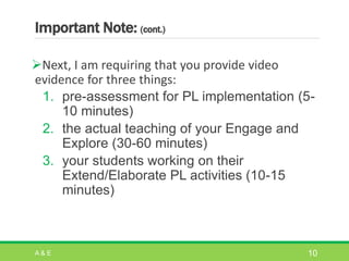 Important Note: (cont.)
Next, I am requiring that you provide video
evidence for three things:
1. pre-assessment for PL implementation (5-
10 minutes)
2. the actual teaching of your Engage and
Explore (30-60 minutes)
3. your students working on their
Extend/Elaborate PL activities (10-15
minutes)
A & E 10
 