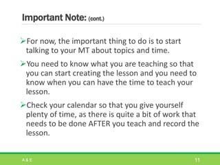 Important Note: (cont.)
For now, the important thing to do is to start
talking to your MT about topics and time.
You need to know what you are teaching so that
you can start creating the lesson and you need to
know when you can have the time to teach your
lesson.
Check your calendar so that you give yourself
plenty of time, as there is quite a bit of work that
needs to be done AFTER you teach and record the
lesson.
A & E 11
 
