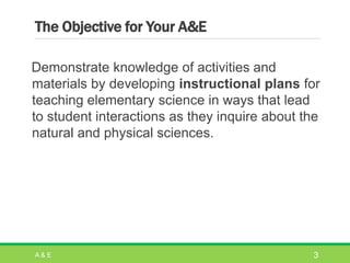 The Objective for Your A&E
Demonstrate knowledge of activities and
materials by developing instructional plans for
teaching elementary science in ways that lead
to student interactions as they inquire about the
natural and physical sciences.
A & E 3
 