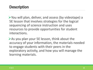 Description
You will plan, deliver, and assess (by videotape) a
5E lesson that involves strategies for the logical
sequencing of science instruction and uses
resources to provide opportunities for student
interactions.
As you plan your 5E lesson, think about the
accuracy of your information, the materials needed
to engage students with their peers in the
exploratory activity, and how you will manage the
learning materials.
A & E 4
 
