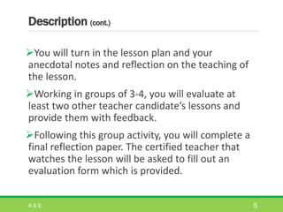 Description (cont.)
You will turn in the lesson plan and your
anecdotal notes and reflection on the teaching of
the lesson.
Working in groups of 3-4, you will evaluate at
least two other teacher candidate’s lessons and
provide them with feedback.
Following this group activity, you will complete a
final reflection paper. The certified teacher that
watches the lesson will be asked to fill out an
evaluation form which is provided.
A & E 5
 