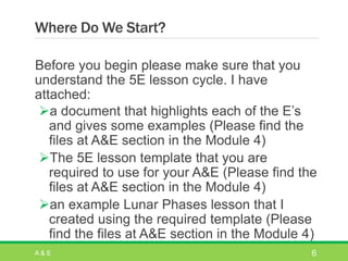 Where Do We Start?
Before you begin please make sure that you
understand the 5E lesson cycle. I have
attached:
a document that highlights each of the E’s
and gives some examples (Please find the
files at A&E section in the Module 4)
The 5E lesson template that you are
required to use for your A&E (Please find the
files at A&E section in the Module 4)
an example Lunar Phases lesson that I
created using the required template (Please
find the files at A&E section in the Module 4)
A & E 6
 
