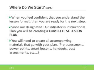 Where Do We Start? (cont.)
When you feel confident that you understand the
lesson format, then you are ready for the next step.
Since our designated TAP indicator is Instructional
Plan you will be creating a COMPLETE 5E LESSON
PLAN.
You will need to create all accompanying
materials that go with your plan. (Pre-assessment,
power points, smart lessons, handouts, post
assessments, etc.…)
A & E 7
 