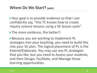 Where Do We Start? (cont.)
Your goal is to provide evidence so that I can
confidently say, “this TC knows how to create
inquiry science lessons using a 5E lesson cycle”.
The more evidence, the better!!
Because you are working to implement PL
strategies into your teaching, you need to build this
into your 5E plan. The logical placement of PL is the
Extend/Elaborate. You may use any PL strategies
that you like, but you need to Assess your students,
and then Design, Facilitate, and Manage those
learning opportunities.
A & E 8
 