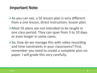 Important Note:
As you can see, a 5E lesson plan is very different
from a one lesson, direct instruction, lesson plan.
Most 5E plans are not intended to be taught in
one class period. They can span from 3 to 10 days
or even longer in some cases.
So, how do we manage this with video recording
and time constraints in your classrooms? First,
remember you need to create a complete plan on
paper. I will grade this very carefully.
A & E 9
 