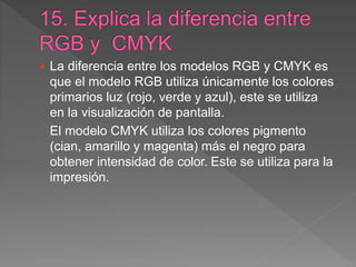  La diferencia entre los modelos RGB y CMYK es
que el modelo RGB utiliza únicamente los colores
primarios luz (rojo, verde y azul), este se utiliza
en la visualización de pantalla.
El modelo CMYK utiliza los colores pigmento
(cian, amarillo y magenta) más el negro para
obtener intensidad de color. Este se utiliza para la
impresión.
 