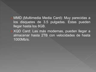  MMD (Multimedia Media Card): Muy parecidas a
los disquetes de 3.5 pulgadas. Estas pueden
llegar hasta los 8GB.
 XQD Card: Las más modernas, pueden llegar a
almacenar hasta 2TB con velocidades de hasta
1000Mb/s.
 