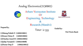 Arham Veerayatan Institute
Of
Engineering, Technology
&
Research.(Mandvi)
Prepared by..
(1)Matang Prabaht D (150920109001)
(2)Sonara Chetan R (150920109003)
(3)Chauhan Anand M (160923109004)
(4)Jadeja Yaxrajsinh I (160923109008)
(5)Parmar Deep D (160923109013)
Guided by:-
Prof. Pravin Barad.
Analog Electronics(2130902)
Timer ic-555
 