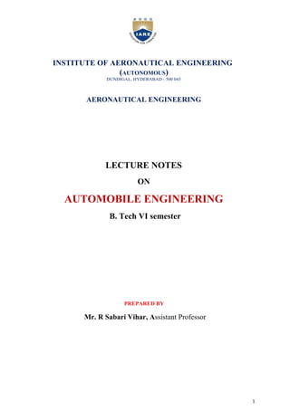 1
INSTITUTE OF AERONAUTICAL ENGINEERING
(AUTONOMOUS)
DUNDIGAL, HYDERABAD - 500 043
AERONAUTICAL ENGINEERING
LECTURE NOTES
ON
AUTOMOBILE ENGINEERING
B. Tech VI semester
PREPARED BY
Mr. R Sabari Vihar, Assistant Professor
 