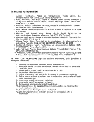 11.- FUENTES DE INFORMACIÓN

   1. Andrew Tanenbaum., Redes de Computadoras, Cuarta Edición. Ed.
      Pearson/Prentice-Hall, México. 2003. ISBN 9789702601623
   2. Raya, José Luis, Laura Raya, Miguel A. Martinez. Redes locales, instalación y
      configuración básicas. Primera edición. Editorial Alfaomega Ra-Ma. Octubre 2008.
      ISBN 978-970-15-1433-7
   3. Forouzan, Behrouz. Transmisión de Datos y Redes de Comunicaciones. Cuarta Ed.
      Mc Graw Hill. 2007. ISBN 844815617x
   4. Olifer, Natalia, Redes de Computadoras. Primera Edición. Mc.Graw-Hill 2009. ISBN
      9701072499
   5. Huidobro, José Manuel; Millán, Ramón; Roldán, David. Tecnologías de
      telecomunicaciones, Coedición: Alfaomega. 2006. ISBN 970-15-1205-7
   6. Huidobro, José Manuel. Manual de telecomunicaciones. Coedición: Alfaomega, Ra-
      Ma. 2004. ISBN 970-15-0983-8
   7. Cócera Rueda, Julián. Seguridad en las instalaciones de telecomunicación e
      informática. Paraninfo. ISBN: 8497323122 ISBN-13: 9788497323123. 2004.
   8. Kontorovich Mazover, Valeri. Fundamentos de comunicaciones digitales. ISBN:
      9786070500770. Primera Edición. 2009.
   9. Artés Rodríguez, Antonio. Comunicaciones digitales. Primera Edición. Pearson-PHH,
      2007, ISBN: 9788483223482.
   10. Anttalainen, Tarmo, Introduction to telecommunications network engineering, Second
      Edition, Artech House telecommunications library, 2003, ISBN: 1-58053-500-3

12.- PRÁCTICAS PROPUESTAS (aquí sólo describen brevemente, queda pendiente la
descripción con detalle).

      1. Identificar visualmente los diferentes medios de transmisión.
      2. Análisis de señales utilizando herramientas de medición (osciloscopio, generador
          de señales, tester).
      3. Instalar y configurar un circuito de transmisión vía modem.
      4. Construir un cable null-modem.
      5. Utilizar un simulador para analizar las técnicas de modulación y conmutación.
      6. Aplicar una herramienta de software para el análisis de la transformada de Fourier
          de un pulso cuadrado.
      7. Implementar electrónicamente un multiplexor.
      8. Implementar electrónicamente un modulador.
      9. Construir una antena para transmisión inalámbrica.
      10. Conectar al menos dos equipos utilizando módems, cables null-modem u otros
          medios de interconexión.
      11. Convertir una señal analógica a una señal digital.
      12. Elaborar un generador de ruido para observar los cambios que sufre la
          información.
 