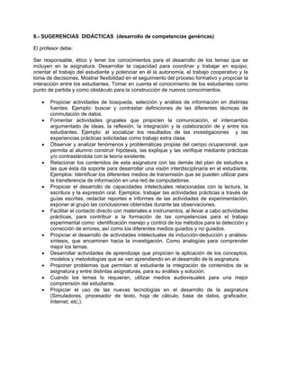 8.- SUGERENCIAS DIDÁCTICAS (desarrollo de competencias genéricas)

El profesor debe:

Ser responsable, ético y tener los conocimientos para el desarrollo de los temas que se
incluyen en la asignatura. Desarrollar la capacidad para coordinar y trabajar en equipo;
orientar el trabajo del estudiante y potenciar en él la autonomía, el trabajo cooperativo y la
toma de decisiones. Mostrar flexibilidad en el seguimiento del proceso formativo y propiciar la
interacción entre los estudiantes. Tomar en cuenta el conocimiento de los estudiantes como
punto de partida y como obstáculo para la construcción de nuevos conocimientos.

   •   Propiciar actividades de búsqueda, selección y análisis de información en distintas
       fuentes. Ejemplo: buscar y contrastar definiciones de las diferentes técnicas de
       conmutación de datos.
   •   Fomentar actividades grupales que propicien la comunicación, el intercambio
       argumentado de ideas, la reflexión, la integración y la colaboración de y entre los
       estudiantes. Ejemplo: al socializar los resultados de las investigaciones y las
       experiencias prácticas solicitadas como trabajo extra clase.
   •   Observar y analizar fenómenos y problemáticas propias del campo ocupacional, que
       permita al alumno construir hipótesis, las explique y las verifique mediante prácticas
       y/o contrastándola con la teoría existente.
   •   Relacionar los contenidos de esta asignatura con las demás del plan de estudios a
       las que ésta da soporte para desarrollar una visión interdisciplinaria en el estudiante.
       Ejemplos: Identificar los diferentes medios de transmisión que se pueden utilizar para
       la transferencia de información en una red de computadoras.
   •   Propiciar el desarrollo de capacidades intelectuales relacionadas con la lectura, la
       escritura y la expresión oral. Ejemplos: trabajar las actividades prácticas a través de
       guías escritas, redactar reportes e informes de las actividades de experimentación,
       exponer al grupo las conclusiones obtenidas durante las observaciones.
   •   Facilitar el contacto directo con materiales e instrumentos, al llevar a cabo actividades
       prácticas, para contribuir a la formación de las competencias para el trabajo
       experimental como: identificación manejo y control de los métodos para la detección y
       corrección de errores, así como los diferentes medios guiados y no guiados.
   •   Propiciar el desarrollo de actividades intelectuales de inducción-deducción y análisis-
       síntesis, que encaminen hacia la investigación. Como analogías para comprender
       mejor los temas.
   •   Desarrollar actividades de aprendizaje que propicien la aplicación de los conceptos,
       modelos y metodologías que se van aprendiendo en el desarrollo de la asignatura.
   •   Proponer problemas que permitan al estudiante la integración de contenidos de la
       asignatura y entre distintas asignaturas, para su análisis y solución.
   •   Cuando los temas lo requieran, utilizar medios audiovisuales para una mejor
       comprensión del estudiante.
   •   Propiciar el uso de las nuevas tecnologías en el desarrollo de la asignatura
       (Simuladores, procesador de texto, hoja de cálculo, base de datos, graficador,
       Internet, etc.).
 