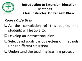 Introduction to Extension Education
Methods
Class Instructor: Dr. Faheem Khan
Course Objectives
 At the completion of this course, the
students will be able to:
 Develop an instructional plan
 Select and apply various extension methods
under different situations
 Understand the teaching-learning process
1
 