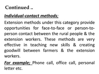 Continued ..
Individual-contact methods;
Extension methods under this category provide
opportunities for face-to-face or person-to-
person contact between the rural people & the
extension workers. These methods are very
effective in teaching new skills & creating
goodwill between farmers & the extension
workers.
For example; Phone call, office call, personal
letter etc.
 