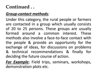 Continued . .
Group-contact methods;
Under this category, the rural people or farmers
are contacted in a group which usually consists
of 20 to 25 persons. These groups are usually
formed around a common interest. These
methods also involve a face-to-face contact with
the people & provide an opportunity for the
exchange of ideas, for discussions on problems
& technical recommendations & finally for
deciding the future course of action.
For Example; Field trips, seminars, workshops,
demonstration plots etc.
 