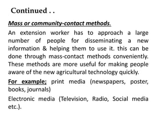 Continued . .
Mass or community-contact methods.
An extension worker has to approach a large
number of people for disseminating a new
information & helping them to use it. this can be
done through mass-contact methods conveniently.
These methods are more useful for making people
aware of the new agricultural technology quickly.
For example; print media (newspapers, poster,
books, journals)
Electronic media (Television, Radio, Social media
etc.).
 