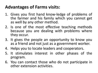 Advantages of Farms visits:
1. Gives you first hand know-ledge of problems of
the farmer and his family which you cannot get
as well by any other method.
2. Is one of the most effective teaching methods
because you are dealing with problems where
they occur.
3. It gives the people an opportunity to know you
as a friend and not just as a government worker.
4. Helps you to locate leaders and cooperators.
5. It stimulates interest in other phases of the
program.
6. You can contact those who do not participate in
other extension activities.
 