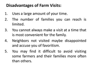 Disadvantages of Farm Visits:
1. Uses a large amount of your time.
2. The number of families you can reach is
limited.
3. You cannot always make a visit at a time that
is most convenient for the family.
4. Neighbors not visited maybe disappointed
and accuse you of favoritism.
5. You may find it difficult to avoid visiting
some farmers and their families more often
than others.
 