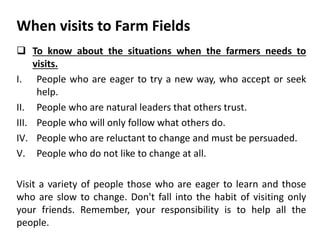 When visits to Farm Fields
 To know about the situations when the farmers needs to
visits.
I. People who are eager to try a new way, who accept or seek
help.
II. People who are natural leaders that others trust.
III. People who will only follow what others do.
IV. People who are reluctant to change and must be persuaded.
V. People who do not like to change at all.
Visit a variety of people those who are eager to learn and those
who are slow to change. Don't fall into the habit of visiting only
your friends. Remember, your responsibility is to help all the
people.
 