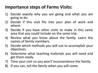Importance steps of Farms Visits:
1) Decide exactly why you are going and what you are
going to do.
2) Decide if this visit fits into your plan of work and
where.
3) Decide if you have other visits to make in this same
area that you could include on the same trip.
4) Review what you know about the family. Learn the
names of family members.
5) Decide which methods you will use to accomplish your
objectives.
6) Determine what teaching materials you will need and
get them ready.
7) Time your visit so you won't inconvenience the family.
8) If you can, tell the family when you will come.
 